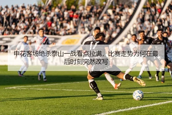 申花客场绝杀泰山一战看点拉满，比赛走势为何在最后时刻突然改写