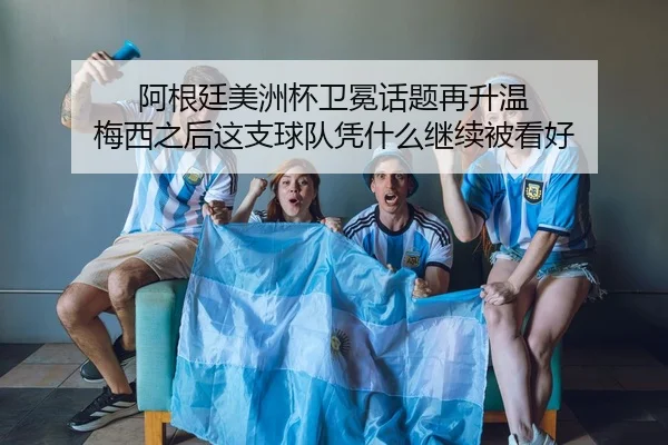 阿根廷美洲杯卫冕话题再升温 梅西之后这支球队凭什么继续被看好